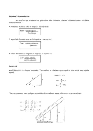 Relações Trigonométricas

        As relações que acabamos de generalizar são chamadas relações trigonométricas e recebem
nomes especiais.

A primeira é chamada seno do ângulo x e escreve-se :

              Sen x = cateto oposto .
                        Hipotenusa


A segunda é chamada cosseno do ângulo x e escreve-se :

              Cos x = cateto adjacente .
                         Hipotenusa



A última denomina-se tangente do ângulo x e escreve-se:

              tg x = cateto oposto
                    cateto adjacente


EXEMPLO 1

Você já conhece o triângulo pitagórico. Vamos obter as relações trigonométricas para um de seus ângulo
agudos.
                                                          Sen x= 3/5 . 0,6




Observe agora que, para qualquer outro triângulo semelhante a este, obtemos o mesmo resultado.




                                                  20
 