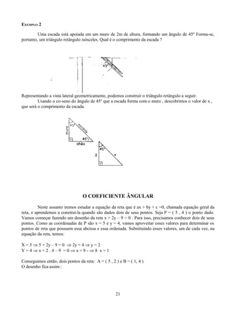 EXEMPLO 2

         Uma escada está apoiada em um muro de 2m de altura, formando um ângulo de 45º Forma-se,
portanto, um triângulo retângulo isósceles. Qual é o comprimento da escada ?




Representando a vista lateral geometricamente, podemos construir o triângulo retângulo a seguir.
         Usando o co-seno do ângulo de 45º que a escada forma com o muro , descobrimos o valor de x ,
que será o comprimento da escada.




                                  O COEFICIENTE ÂNGULAR

         Neste assunto iremos estudar a equação da reta que é ax + by + c =0, chamada equação geral da
reta, e aprendemos a construí-la quando são dados dois de seus pontos. Seja P = ( 5 , 4 ) o ponto dado.
Vamos começar fazendo um desenho da reta x + 2y – 9 = 0 . Para isso, precisamos conhecer dois de seus
pontos. Como as coordenadas de P são x = 5 e y = 4, vamos aproveitar esses valores para determinar os
pontos de reta que possuem essa abcissa e essa ordenada. Substituindo esses valores, um de cada vez, na
equação da reta, temos:

X = 5 ⇒ 5 + 2y – 9 = 0 ⇒ 2y = 4 ⇒ y = 2
Y=4⇒x+2.4–9 =0⇒x=9-⇒8 x=1

Conseguimos então, dois pontos da reta: A = ( 5 , 2 ) e B = ( 1, 4 )
O desenho fica assim :




                                                    21
 