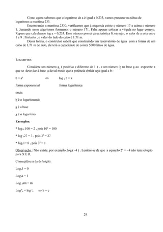 Como agora sabemos que o logaritmo de a é igual a 0,233, vamos procurar na tábua de
logaritmos a mantissa 233.
         Encontrando a mantissa 2330, verificamos que à esquerda existe o número 17 e acima o número
1. Juntando esses algarismos formamos o número 171. Falta apenas colocar a virgula no lugar correto.
Repare que calculamos log a = 0,233. Esse número possui característica 0, ou seja , o valor de a está entre
1 e 9 . Portanto , o valor do lado do cubo é 1,71 m.
         Dessa forma, o construtor saberá que construindo um reservatório de água com a forma de um
cubo de 1,71 m de lado, ele terá a capacidade de conter 5000 litros de água.



LOGARITMOS

        Considere um número a ( positivo e diferente de 1 ) , e um número b na base a ao expoente x
que se deve dar à base a de tal modo que a potência obtida seja igual a b :

b = ax                 ⇔           log a b = x

forma exponencial                  forma logarítmica

onde:

b é o logaritmando

a é a base

x é o logaritmo

Exemplos:

* log10 100 = 2 , pois 102 = 100

* log 327 = 3 , pois 33 = 27

* log31= 0 , pois 30 = 1

Observação : Não existe, por exemplo, log2( -4 ) . Lembre-se de que a equação 2x = - 4 não tem solução
para X E R.

Conseqüência da definição:

Loga1 = 0

Logaa = 1

Log aam = m

Log ba = log ca   ⇔b=c




                                                       29
 