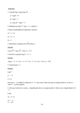 Aplicação:

1. Calcular log41, log55,log5125

   a) log41 = 0

   b) log55 = 1

   c) log5125 = log553 = 3

2. Sabendo que loga12 = log ax + 3 , calcule x :

Usando a propriedade de logaritmos, teremos:

X + 3 = 12

X = 12 – 3

X=9

3. Determine o logaritmo de √ 8 na base 2 :

Solução:

Log2 √ 8 = log2 √ 23 = log 223/2 = 3/2

4. Resolva a equação log23x – 2 = 3

Solução :

log23x – 2 = 3 ⇒ 3x – 2 = 23 ⇒ 3x – 2 = 8 ⇒ 3x = 10 ⇒ x = 10/3

5. Calcule loga9 = 2

Solução :

Loga9=2

a2 = 9

a= ± 3

note que a = -3 também é solução de a2 = 9 , mas como a base tem que ser sempre positiva, só serve o
valor a = 3 como resposta .

6 . Para que valores de x exista , o logaritmando deve ser sempre positivo. Neste caso o logaritmando é 3x
+2.

Logo ;

3x + 2 > 0

3x > - 2
x > - 2/3
                                                   30
 