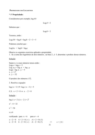 PROPRIEDADES DOS LOGARITMOS

* 1ª Propriedade:

Consideremos por exemplo, log24.8

                                              Log24 = 2

Sabemos que :

                                              Log28 = 3

Teremos, então :

Log24.8 = log24 + log28 = 2 + 3 = 5

Podemos concluir que :

Logab.c = logab + logac

Observe os seguintes exercícios aplicado a propriedade:
1 . Se a soma dos logaritmos de dois números , na base 2 , é 5, determine o produto desses números.

Solução:

Sejam x e y esses números temos então :
Log2x + log2y = 5
Log 2x.y = log 2x + log 2 y
Logo : log 2x . y = 5
x . y = 25
x . y = 32

O produto dos números é 32.

2. Resolva a equação:

log2( x + 2 ) 9+ log2 ( x – 2 ) = 5

C.E. x + 2 > 0 ⇒ x - 2 > 0

Solução :

log2 ( x + 2 ).( x – 2 ) = 25

x2 – 4 = 32

x 2 = 36

x±6

verificando : para x = 6        para x= - 6
x+2>0         6+2>0(v) -6+2>0(f)
x–2>0         6–2>0(v) -6–2>0(f)                     =>      s={6}
                                                    31
 