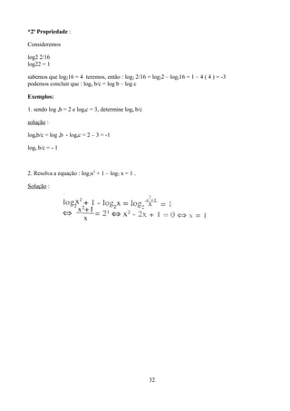 *2ª Propriedade :

Consideremos

log2 2/16
log22 = 1

sabemos que log216 = 4 teremos, então : log2 2/16 = log22 – log216 = 1 – 4 ( 4 ) = -3
podemos concluir que : loga b/c = log b – log c

Exemplos:

1. sendo log ab = 2 e logac = 3, determine loga b/c

solução :

logab/c = log ab - logac = 2 – 3 = -1

loga b/c = - 1



2. Resolva a equação : log2x2 + 1 – log2 x = 1 .

Solução :




                                                      32
 