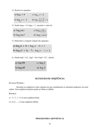 3.) Resolva as equações :




    4.) Sendo logba = 4 e logbc = 1 , encontre o valor de :




    5.) Determine o conjunto solução das equações :




    6.) Sendo log2 = 0,3 , log3 = 0,4 e log5 = 0,7 , calcule :




                                     SUCESSÃO OU SEQÜÊNCIA
SUCESSÃO NUMÉRICA

        Sucessão ou seqüência é todo conjunto em que consideramos os elementos dispostos em certa
ordem. Uma seqüência numérica pode ser finita ou infinita.

EXEMPLO:

(1 , 3 , 5 , 7 , 9 ) ú uma seqüência finita.

(-2, 4, 6 , ... ) é uma seqüência infinita




                                      PROGRESSÕES ARITMÉTICAS

                                                     35
 