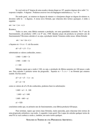 Se você está no 6º degrau de uma escada e deseja chegar ao 10º, quantos degraus deve subir ? A
resposta é simples : 4 degraus . Podemos escrever isso em linguagem matemática.a10 = a6 + 4r

         De modo geral , se estamos no degrau de número n e desejamos chegar ao degrau de número m,
devemos subir m – n degraus. A nossa nova fórmula, que relaciona dois termos quaisquer, é então a
seguinte:

am = na + ( m – n ) r

EXEMPLO
        Todos os anos, uma fábrica aumenta a produção, em uma quantidade constante. No 5º ano de
funcionamento, ela produziu 1.460 e no 8º ano, 1940. Quantas peças ela produziu no primeiro ano de
funcionamento? Devemos calcular a1 ou seja, a produção inicial. Tememos então nossa última fórmula:

         am = na + (m- n ) r

e façamos m = 8 e n = 5. ela fica assim:

         a8 = a5 + ( 8 – 5 ) r

substituindo os valores conhecidos, temos :

         1.940 = 1.460 + 3r

         1.940 – 1.460 = 3r

         r = 160

        Sabemos agora que a razão é 160, ou seja, a produção da fábrica aumenta em 160 peças a cada
ano. Para calcular o primeiro termo da progressão . façamos m = 5 e n = 1 na fórmula que estamos
usando. Ela fica assim:

         a5 = a1 + (5 – 1 ) r ou

         a5 = a1 + 4r

como os valores de a5 e R são conhecidos, podemos fazer às substituições

         1.460 = a1 + 4 . 160

          1.460 = a1 + 640

         1.460 – 640 = a1

         a1 = 820

concluímos então que, no primeiro ano de funcionamento, essa fábrica produziu 820 peças.

       Para terminar, repare que temos duas fórmulas, muito parecidas, para relacionar dois termos de
uma progressão aritmética e sua razão. A segundo é mais geral. Ela é capaz de calcular qualquer termo de
uma PA se você conhece a razão e, também, um outro termo qualquer.

                        SOMANDO OS TERMOS DE UMA PROGRESSÃO ARITMÉTICA
                                                  40
 