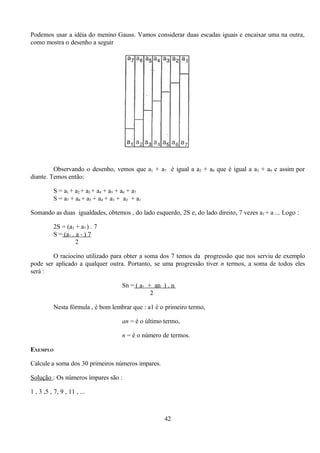 Podemos usar a idéia do menino Gauss. Vamos considerar duas escadas iguais e encaixar uma na outra,
como mostra o desenho a seguir




         Observando o desenho, vemos que a1 + a7 é igual a a2 + a8 que é igual a a3 + a9 e assim por
diante. Temos então:

          S = a1 + a2 + a3 + a4 + a5 + a6 + a7
          S = a7 + a6 + a5 + a4 + a3 + a2 + a1

Somando as duas igualdades, obtemos , do lado esquerdo, 2S e, do lado direito, 7 vezes a1 + a ... Logo :

          2S = (a1 + a7 ) . 7
          S = (a1 . a 7 ) 7
                    2

        O raciocino utilizado para obter a soma dos 7 temos da progressão que nos serviu de exemplo
pode ser aplicado a qualquer outra. Portanto, se uma progressão tiver n termos, a soma de todos eles
será :

                                      Sn = ( a1 + an ) . n
                                                 2

          Nesta fórmula , é bom lembrar que : a1 é o primeiro termo,

                                      an = é o último termo,

                                      n = é o número de termos.

EXEMPLO

Calcule a soma dos 30 primeiros números impares.

Solução : Os números ímpares são :

1 , 3 ,5 , 7, 9 , 11 , ...



                                                      42
 