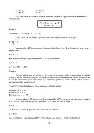 a2 = a1 . q               a4 = a1 . q3
          a3 = a1 . q2              a5 = a1 . q4

         Para obter então o termo de ordem n, devemos multiplicar o primeiro termo pela razão n – 1
vezes, ou seja:

                                         Fórmula do termo geral
                                             an = a1 . qn-1

EXEMPLO

Determinar o 12º termo da PG 7, 14 , 28 ....

          Como a razão da PG é igual a qualquer termo dividido pelo anterior, temos que:

q = 14 = 2
     7

        para calcular o 12º termo dessa progressão, substituímos n por 12 na fórmula do termo geral .
Temos então:

a12 = a1 . q11

Substituindo os valores do primeiro termo e da razão, encontramos:

a12 = 7 . 211

a12 = 7 . 2.048 = 14.336

EXEMPLO

         Existem bactéria que se reproduzem de forma extremamente rápida. Um exemplo é a bactéria
que causa a sífilis (chamada treponema pallidum): cada uma delas se transforma em 8 iguais no período de
1 hora. Se uma bactéria desse tipo começa a se reproduzir, quantas ela serão 12 horas depois, supondo
que nenhuma delas tenha morrido?

Solução: A população de bactéria forma uma progressão geométrica:

Momento inicial ⇒ a1 = 1
1 hora depois ⇒ a2 = 8
2 horas depois ⇒ a3 = 34

          Vemos então que, 12 horas depois, devemos calcular o 13º termo da progressão geométrica com
a1 = 1 e q = 8 . Aplicando novamente a fórmula do termo geral, com n=13, temos:

a13 = a1 . q12

substituindo os valores do primeiro termo e da razão, encontramos :

a13 = 1. 812

Esse resultado dá o incrível número 68.719.476.736, ou seja, mais de 68 bilhões de bactérias !

                                                    45
 