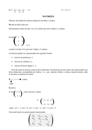 b) x2 - x2 + x2 - x2 .... = 6                                         S = {-3, 3 }
        2     4 8

                                                   MATRIZES
Matrizes são tabelas de números dispostos em linhas e colunas.

MATRIZ DO TIPO ( m x n ):

Denominamos matriz do tipo ( m x n) à matriz que tem m linhas e n colunas.




        ()
Exemplo: -1         2

               3     4

               0     3      3x2

a matriz é do tipo 3x2, pois tem 3 linhas e 2 colunas.

As matrizes podem ser representadas das seguintes formas:

    •     Através de parênteses ( ).

    •     Através de colchetes [ ] .

    •     Através de barras duplas || ||.

    Para dar nome às matrizes usamos letra maiúsculas. Os elementos de uma matriz são representados por
letras minúsculas, acompanhada por índices, i e j , que indicam a linha e a coluna, respectivamente, onde
se encontra o elemento da matriz:

a   i j              coluna

 linha

EXEMPLO:


          ( )
Á matriz -1 0 3

             2 1 4
                         vamos associar a matriz




                                              (
                                            A =    a11 a12 a13
                                                              )
                                                    a21 a22 a23

então : a11 = -1, a12 = 0 , a13 = 3, a21 = 2 , a22 = 1 e a23 = 4

Uma matriz pode ser genericamente representada :



                                                        47
 