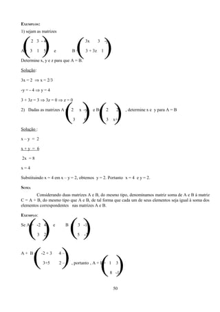 EXEMPLOS:
1) sejam as matrizes



( )
A= 3
       2 3 -4

           1    5       e

Determine x, y e z para que A = B.
                                  B=   ( ) 3x

                                           3 + 3z
                                                    3

                                                        1
                                                            -y

                                                             5



Solução:

3x = 2 ⇒ x = 2/3

-y = - 4 ⇒ y = 4

3 + 3z = 3 ⇒ 3z = 0 ⇒ z = 0

2) Dadas as matrizes A = 2



Solução :
                              ()() 3
                                       x -y

                                           6
                                                e B=        2

                                                            3
                                                                   2

                                                                  x+y
                                                                        , determine x e y para A = B




x–y = 2

x+y = 6

2x = 8

x=4

Substituindo x = 4 em x – y = 2, obtemos y = 2. Portanto x = 4 e y = 2.

SOMA
        Considerando duas matrizes A e B, do mesmo tipo, denominamos matriz soma de A e B à matriz
C = A + B, do mesmo tipo que A e B, de tal forma que cada um de seus elementos seja igual à soma dos
elementos correspondentes nas matrizes A e B.

EXEMPLO:



   () ()
Se A = -2 4

           3    2
                        e      B =     3 -1

                                       5   -3




   ( ) ()
A+ B=          -2 + 3

               3+5
                            4–1

                            2 – 3 , portanto , A + B= 1            3

                                                                 8 -1


                                                                  50
 
