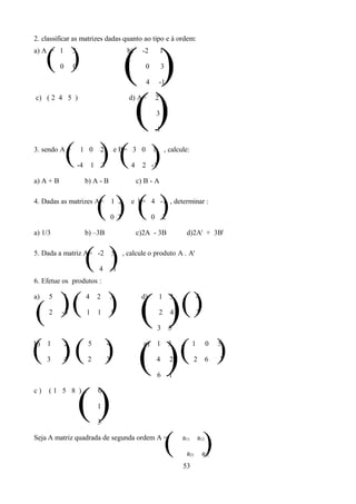 2. classificar as matrizes dadas quanto ao tipo e à ordem:


     ( )                                              ( )
a) A = 1           3                                   b)      -2           1

           0       0                                            0           3

                                                                4       -1




                                                       ()
c) ( 2 4 5 )                                            d) A=           2

                                                                        3

                                                                    -1

3. sendo A =
               ( )( )  -4
                           1 0

                                1
                                    2

                                        3
                                                e B= 3 0

                                                         4     2 -1
                                                                    1           , calcule:



a) A + B                    b) A - B                         c) B - A

4. Dadas as matrizes A=
                                    () ( )      1 2

                                                0 3
                                                         e b= 4 -1 , determinar :

                                                                    0       2

a) 1/3                      b) –3B                           c)2A - 3B                        d)2At + 3Bt

5. Dada a matriz A= -2
                            ( )     4
                                                5

                                                -1
                                                      , calcule o produto A . At


6. Efetue os produtos :




( )( )                                                       ( )( )
a)   5      1          .    4       2        3                d)        1         3       .         4

     2     -3               1       1           1                       2         4                 3

                                                                        3        5


( )( )
b)   1

     3      4
               2       .

                            2
                             5              4

                                            3
                                                             () (
                                                               e)       1

                                                                        4
                                                                                 3

                                                                                  2
                                                                                      .         1

                                                                                                2
                                                                                                          0

                                                                                                          6   )
                                                                                                              5

                                                                                                              3

                                                                        6 -1




                       ()
c)   (1 5 8 ) .                     0

                                    1

                                    3

Seja A matriz quadrada de segunda ordem A =
                                                                                (      a11

                                                                                              a21
                                                                                                    a12
                                                                                                        )
                                                                                                        a22
                                                                                          53
 