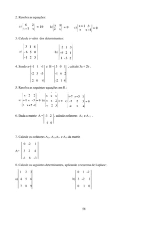 2. Resolva as equações:




3. Calcule o valor dos determinantes:




4. Sendo a= -1 1 -1 e B = 3 0 1 , calcule 3a + 2b .

                     -2 3 -3             -1 6 2

                         2 0   4         -2 1 4

5. Resolva as seguintes equações em R :




6. Dada a matriz A = -3 2 , calcule cofatores A12 e A 22 .

                                   4 0



7. Calcule os cofatores A21, A23,A31 e A33 da matriz

         0 -2             1

A=       3       2        4

         -1      6       -3

8. Calcule os seguintes determinantes, aplicando o teorema de Laplace:

     1       2       3                              0   1 -2

a) 4         5       6                            b) 3 -2    1

     7       8       9                              0   1    0




                                                        58
 