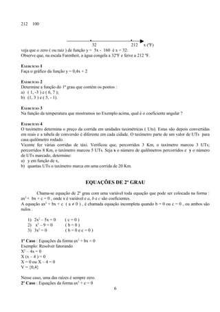 212   100


                                        •                     •
                                         32                   212 x (ºF)
veja que o zero ( ou raiz ) de função y = 5x - 160 é x = 32:
Observe que, na escala Farenheit, a água congela a 32ºF e ferve a 212 ºF.

EXERCÍCIO 1
Faça o gráfico da função y = 0,4x + 2

EXERCÍCIO 2
Determine a função do 1ª grau que contém os pontos :
a) ( 1, -3 ) e ( 6, 7 );
b) (1, 3 ) e ( 5, - 1).

EXERCÍCIO 3
Na função da temperatura que mostramos no Exemplo acima, qual é o coeficiente angular ?

EXERCÍCIO 4
O taxímetro determina o preço da corrida em unidades taximétricas ( Uts). Estas são depois convertidas
em reais e a tabela de conversão é diferente em cada cidade. O taxímetro parte de um valor de UTs para
casa quilômetro rodado.
Vicente fez várias corridas de táxi. Verificou que, percorridos 3 Km, o taxímetro marcou 3 UTs;
percorridos 8 Km, o taxímetro marcou 5 UTs. Seja x o número de quilômetros percorridos e y o número
de UTs marcado, determine:
a) y em função de x,
b) quantas UTs o taxímetro marca em uma corrida de 20 Km.


                                    EQUAÇÕES DE 2º GRAU

         Chama-se equação de 2º grau com uma variável toda equação que pode ser colocada na forma :
ax2 + bx + c = 0 , onde x é variável e a, b e c são coeficientes.
A equação ax2 + bx + c ( a ≠ 0 ) , é chamada equação incompleta quando b = 0 ou c = 0 , ou ambos são
nulos .

   1) 2x2 – 5x = 0      (c=0)
   2) x2 – 9 = 0        (b=0)
   3) 3x2 = 0           (b=0ec=0)

1º Caso : Equações da forma ax2 + bx = 0
Exemplo: Resolver fatorando
X2 – 4x = 0
X (x – 4 ) = 0
X = 0 ou X – 4 = 0
V = {0,4}

Nesse caso, uma das raízes é sempre zero.
2º Caso : Equações da forma ax2 + c = 0
                                                   6
 