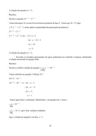 A solução da equação é x = 2 .

EXEMPLO

Resolva a equação 16 x + 3 = 2 x + 3

Vamos decompor 16 e escrevê-lo em forma de potência de base 2 . Temos que 16 = 24, logo:

( 24 ) x + 3 = 2 x + 3 ( vamos aplicar a propriedade da potenciação de potência )

24(x + 3 ) = 2 x + 3

2 4x + 12 = 2 x + 3 ⇒ 4x - 12 = x + 3

                           4x – x = 12 + 3

                           3x = 15

                            x=5

A solução da equação é x = 5 .

         Em todos os exemplos apresentados até agora, poderíamos ter conferido a resposta, substituindo
a solução encontrada na equação dada.

EXEMPLO
                                                   x
Resolva e confira a solução da equação ( 1 )           = 10 x – 3
                                       (100)

Vamos substituir na equação 1/100 por 10 –2

(10 –2) = 10 x – 3

10 – 2x = 10 x – 3 ⇒ - 2x = x – 3

                       - 2x – x = -3

                       - 3x = - 3

                          x= 1

Vamos agora fazer a verificação. Substituindo x, na equação por 1, temos :

 1 = 10 1 – 3
100

 1 = 10 –2 , que é uma sentença verdadeira.
100

logo, a solução da equação é, de fato, x = 1.



                                                        62
 