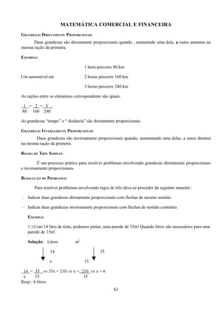 MATEMÁTICA COMERCIAL E FINANCEIRA
GRANDEZAS DIRETAMENTE PROPORCIONAIS
      Duas grandezas são diretamente proporcionais quando , aumentado uma dela, a outra aumenta na
mesma ração da primeira.

EXEMPLO:

                                   1 hora percorre 80 km

Um automóvel em                    2 horas percorre 160 km

                                   3 horas percorre 240 km

As rações entre os elementos correspondente são iguais.

 1 = 2 = 3 .
80 160 240

As grandezas “tempo” e “ distância” são diretamente proporcionais.

GRANDEZAS INVERSAMENTE PROPORCIONAIS
       Duas grandezas são inversamente proporcionais quando, aumentando uma delas, a outra diminui
na mesma ração da primeira.

REGRA DE TRÊS SIMPLES

         É um processo prático para resolver problemas envolvendo grandezas diretamente proporcionais
e inversamente proporcionais.

RESOLUÇÃO DE PROBLEMAS

       Para resolver problemas envolvendo regra de três deve-se proceder da seguinte maneira :

-   Indicar duas grandezas diretamente proporcionais com flechas de mesmo sentido.

-   Indicar duas grandezas inversamente proporcionais com flechas de sentido contrário.

    EXEMPLO

    1 ) Com 14 litro de tinta, podemos pintar, uma parede de 35m2.Quando litros são necessários para uma
    parede de 15m2.

    Solução: Litros           m2

                14                          35

                x                  15

 14 = 35 ⇒ 35x = 210 ⇒ x = 210 ⇒ x = 6
 x      15                  35
Resp.: 6 litros
                                                   63
 