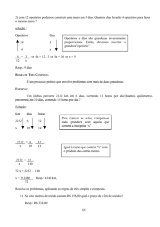 2) com 12 operários podemos construir uma muro em 3 dias. Quantos dias levarão 4 operários para fazer
o mesmo muro ?

solução :

Operários                    dias
                                      Operários e dias são grandezas inversamente
     14                      3        proporcionais. Então, devemos inverter a
                                      grandeza”operário”
      4                      x

 4 = 3 . ⇒ 4x = 12 . 3 ⇒ 4x = 36 ⇒ x = 9
12   x

Resp.: 9 dias

REGRA DE TRÊS COMPOSTA

           É um processo prático que envolve problemas com mais de duas grandezas.

EXEMPLO:

         Um ônibus percorre 2232 km em 6 dias, correndo 12 horas por dia.Quantos quilômetros
percorrerá em 10 dias, correndo 14 horas por dia ?

Solução:

Km         dias    horas
                                    Para colocar as setas, compara-se
2232       6       12               cada grandeza com aquela que
                                    contém a incógnita “x”
x          10      14



    2232 = 6 .     12   .
      x    10      14                 Igual à razão que contém “x” com
                                      o produto das outras razões

2232 = 72 .
  x    140

72 x = 2232 . 140

x = 312480        Resp.: 4340 km
       72

Resolva os problemas, aplicando as regras de três simples e composta.

     1) Se oito metros de tecido custam R$ 156,00 qual o preço de 12m de tecidos?

          Resp.: R$ 234,00

                                                   64
 