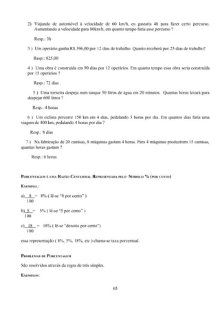 2) Viajando de automóvel à velocidade de 60 km/h, eu gastaria 4h para fazer certo percurso.
        Aumentando a velocidade para 80km/h, em quanto tempo faria esse percurso ?

        Resp.: 3h

     3 ) Um operário ganha R$ 396,00 por 12 dias de trabalho. Quanto receberá por 25 dias de trabalho?

        Resp.: 825,00

     4 ) Uma obra é construída em 90 dias por 12 operários. Em quanto tempo essa obra seria construída
     por 15 operários ?

        Resp.: 72 dias .

        5 ) Uma torneira despeja num tanque 50 litros de água em 20 minutos. Quantas horas levará para
     despejar 600 litros ?

       Resp.: 4 horas

    6 ) Um ciclista percorre 150 km em 4 dias, pedalando 3 horas por dia. Em quantos dias faria uma
viagem de 400 km, pedalando 4 horas por dia ?

      Resp.: 8 dias

  7 ) Na fabricação de 20 camisas, 8 máquinas gastam 4 horas. Para 4 máquinas produzirem 15 camisas,
quantas horas gastam ?

       Resp.: 6 horas



PORCENTAGEM É UMA RAZÃO CENTESIMAL REPRESENTADA PELO SÍMBOLO % (POR CENTO)

EXEMPLO.:

a)    8 = 8% ( lê-se “8 por cento” )
     100

b) 5 =      5% ( lê-se “5 por cento” )
  100

c) 18 = 18% ( lê-se “dezoito por cento”)
   100

essa representação ( 8%, 5%, 18%, etc ) chama-se taxa porcentual.


PROBLEMAS DE PORCENTAGEM

São resolvidos através da regra de três simples.

EXEMPLOS:

                                                   65
 