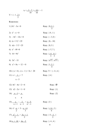 x2 = - 3 – 7 = - 10 = - 1
                              10      10
V={-1,2}
      5

EXERCÍCIOS:

1 ) 5x2 – 3x = 0                                 Resp.: {0, 3 }
                                                            5

2) x2 – x = 0                                    Resp.: { 0 , 1 }

3) – 4x2 – 12x = 0                               Resp.: { - 3 ,0 }

4) (x + 5 )2 = 25                                Resp.: {0, - 10}

5) x(x – 3 )2 = 25                               Resp.: {0, 5 }

6) x2 – 49 =0                                    Resp.: { -7, 7 }

7) 16 = 9x2                                      Resp.: {- 4 , 4 }
                                                           3 3

8) 5x2 – 15                                      Resp.: {√ 3 , -√ 3 }

9) x2 + 8x + 12 = 0                              Resp.: {1, 3 }
                                                            4

10) ( x + 4 ) . ( x – 1 ) = 5x + 20              Resp.: V = { - 4 , 6 }

11) x +     1 = 7                                Resp.: { 6 }

          x–5

12) 4x2 – 4x + 2 = 0                                      Resp.:     ø
13) x2 – 2x + 1 = 0                                       Resp.: {1}

14)   x–1= x                                              Resp.: {2}

        x       4

15)    x - 2 = x–5                               Resp.: {3 }
      x+1 x–1  x2 – 1

16) x2 - x = 5 – x + 4                           Resp.: {- 11 , 2 }
         2         3                                        6

17) x2 - 1 = 3x + 1                              Resp.: { 5, - 1 }
      3        2                                              2

18) x + 10 = 4x – 2                              Resp.: {- 4 , 4 }
                                                         9
 