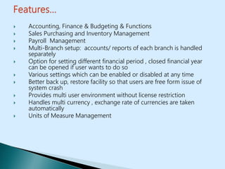  Accounting, Finance & Budgeting & Functions
 Sales Purchasing and Inventory Management
 Payroll Management
 Multi-Branch setup: accounts/ reports of each branch is handled
separately
 Option for setting different financial period , closed financial year
can be opened if user wants to do so
 Various settings which can be enabled or disabled at any time
 Better back up, restore facility so that users are free form issue of
system crash
 Provides multi user environment without license restriction
 Handles multi currency , exchange rate of currencies are taken
automatically
 Units of Measure Management
 