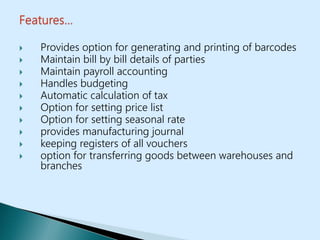  Provides option for generating and printing of barcodes
 Maintain bill by bill details of parties
 Maintain payroll accounting
 Handles budgeting
 Automatic calculation of tax
 Option for setting price list
 Option for setting seasonal rate
 provides manufacturing journal
 keeping registers of all vouchers
 option for transferring goods between warehouses and
branches
 