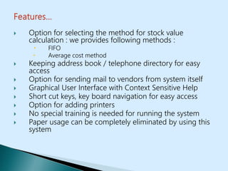  Option for selecting the method for stock value
calculation : we provides following methods :
 FIFO
 Average cost method
 Keeping address book / telephone directory for easy
access
 Option for sending mail to vendors from system itself
 Graphical User Interface with Context Sensitive Help
 Short cut keys, key board navigation for easy access
 Option for adding printers
 No special training is needed for running the system
 Paper usage can be completely eliminated by using this
system
 