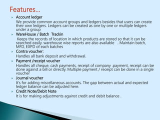  Account ledger
We provide common account groups and ledgers besides that users can create
their own ledgers. Ledgers can be created as one by one or multiple ledgers
under a group
 WareHouse / Batch Trackin
Keeps the records of location in which products are stored so that it can be
searched easily. warehouse wise reports are also available . Maintain batch,
MFD, EXPD of each batches
 Contra voucher:
Handles all bank deposit and withdrawal.
 Payment /receipt voucher
Handles all cheque, cash payments, receipt of company .payment, receipt can be
done against a bill or directly. Multiple payment / receipt can be done in a single
voucher
 Journal voucher
It’s for adding miscellaneous accounts. The gap between actual and expected
ledger balance can be adjusted here.
 Credit Note/Debit Note
It is for making adjustments against credit and debit balance .
 