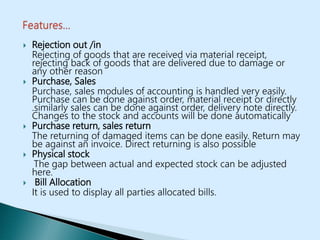  Rejection out /in
Rejecting of goods that are received via material receipt,
rejecting back of goods that are delivered due to damage or
any other reason
 Purchase, Sales
Purchase, sales modules of accounting is handled very easily.
Purchase can be done against order, material receipt or directly
.similarly sales can be done against order, delivery note directly.
Changes to the stock and accounts will be done automatically
 Purchase return, sales return
The returning of damaged items can be done easily. Return may
be against an invoice. Direct returning is also possible
 Physical stock
The gap between actual and expected stock can be adjusted
here.
 Bill Allocation
It is used to display all parties allocated bills.
 