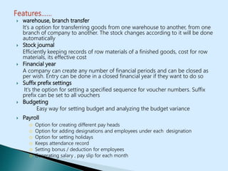  warehouse, branch transfer
It’s a option for transferring goods from one warehouse to another, from one
branch of company to another. The stock changes according to it will be done
automatically
 Stock journal
Efficiently keeping records of row materials of a finished goods, cost for row
materials, its effective cost
 Financial year
A company can create any number of financial periods and can be closed as
per wish. Entry can be done in a closed financial year if they want to do so
 Suffix prefix settings
It’s the option for setting a specified sequence for voucher numbers. Suffix
prefix can be set to all vouchers
 Budgeting
Easy way for setting budget and analyzing the budget variance
 Payroll
o Option for creating different pay heads
o Option for adding designations and employees under each designation
o Option for setting holidays
o Keeps attendance record
o Setting bonus / deduction for employees
o Generating salary , pay slip for each month
 