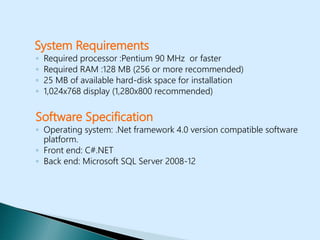 System Requirements
◦ Required processor :Pentium 90 MHz or faster
◦ Required RAM :128 MB (256 or more recommended)
◦ 25 MB of available hard-disk space for installation
◦ 1,024x768 display (1,280x800 recommended)
Software Specification
◦ Operating system: .Net framework 4.0 version compatible software
platform.
◦ Front end: C#.NET
◦ Back end: Microsoft SQL Server 2008-12
 