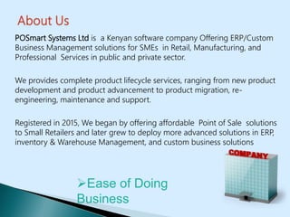 POSmart Systems Ltd is a Kenyan software company Offering ERP/Custom
Business Management solutions for SMEs in Retail, Manufacturing, and
Professional Services in public and private sector.
We provides complete product lifecycle services, ranging from new product
development and product advancement to product migration, re-
engineering, maintenance and support.
Registered in 2015, We began by offering affordable Point of Sale solutions
to Small Retailers and later grew to deploy more advanced solutions in ERP,
inventory & Warehouse Management, and custom business solutions
Ease of Doing
Business
 