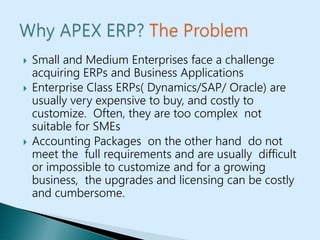  Small and Medium Enterprises face a challenge
acquiring ERPs and Business Applications
 Enterprise Class ERPs( Dynamics/SAP/ Oracle) are
usually very expensive to buy, and costly to
customize. Often, they are too complex not
suitable for SMEs
 Accounting Packages on the other hand do not
meet the full requirements and are usually difficult
or impossible to customize and for a growing
business, the upgrades and licensing can be costly
and cumbersome.
 