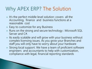  It’s the perfect middle level solution: covers all the
Accounting, finance and business functions at a
reasonable cost
 Easy to customize for any Business
 Runs on the strong and secure technology : Microsoft SQL
Server and C#.
 Its easily scalable and will grow with your business without
complex licensing issues. As you grow your Branches and
staff you will only have to worry about your hardware
 Strong local support. We have a team of proficient software
engineers and accountants to help with customization,
compliance with legal, financial reporting standards
 