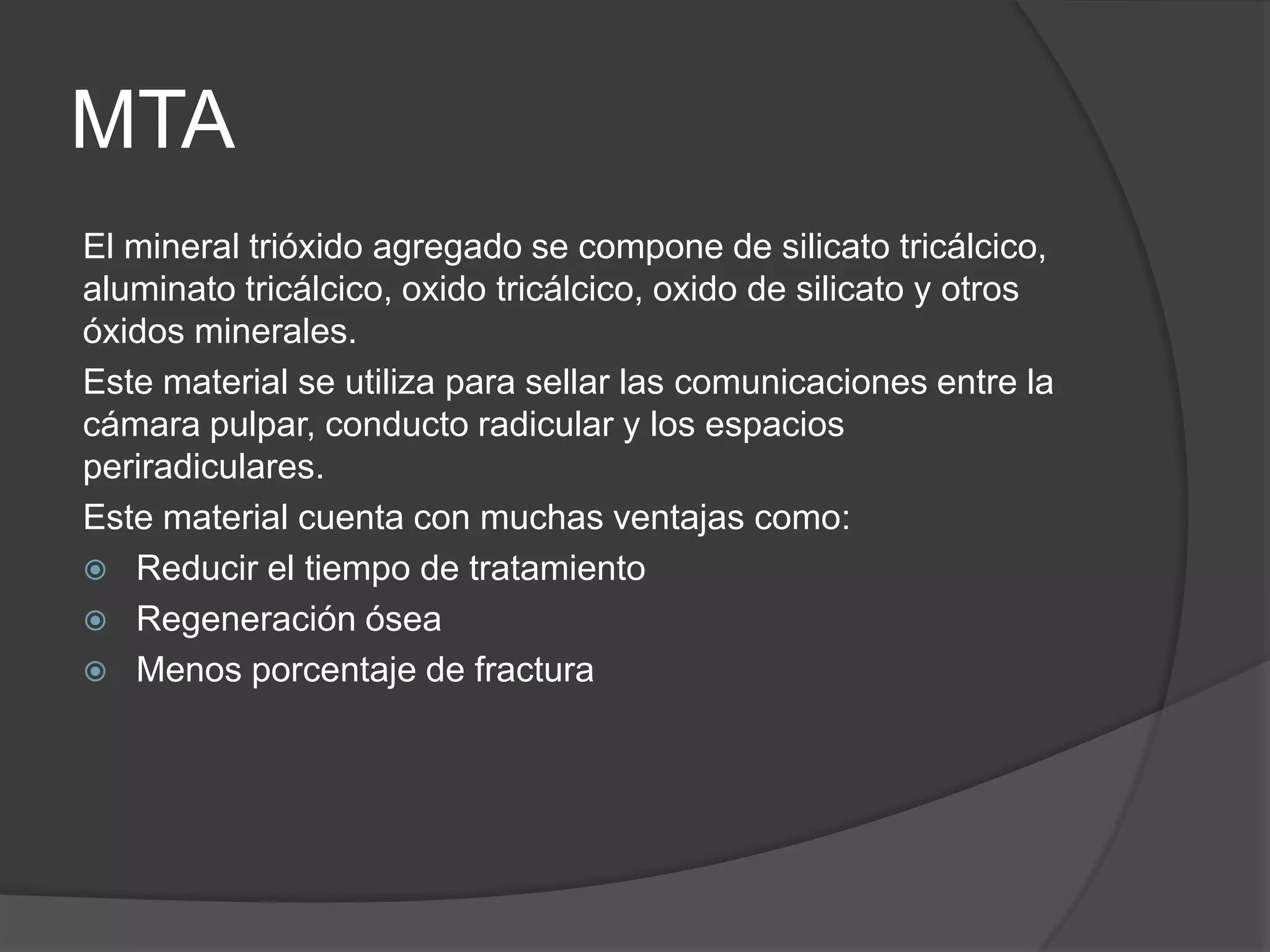 MTA
El mineral trióxido agregado se compone de silicato tricálcico,
aluminato tricálcico, oxido tricálcico, oxido de silicato y otros
óxidos minerales.
Este material se utiliza para sellar las comunicaciones entre la
cámara pulpar, conducto radicular y los espacios
periradiculares.
Este material cuenta con muchas ventajas como:
 Reducir el tiempo de tratamiento
 Regeneración ósea
 Menos porcentaje de fractura

 