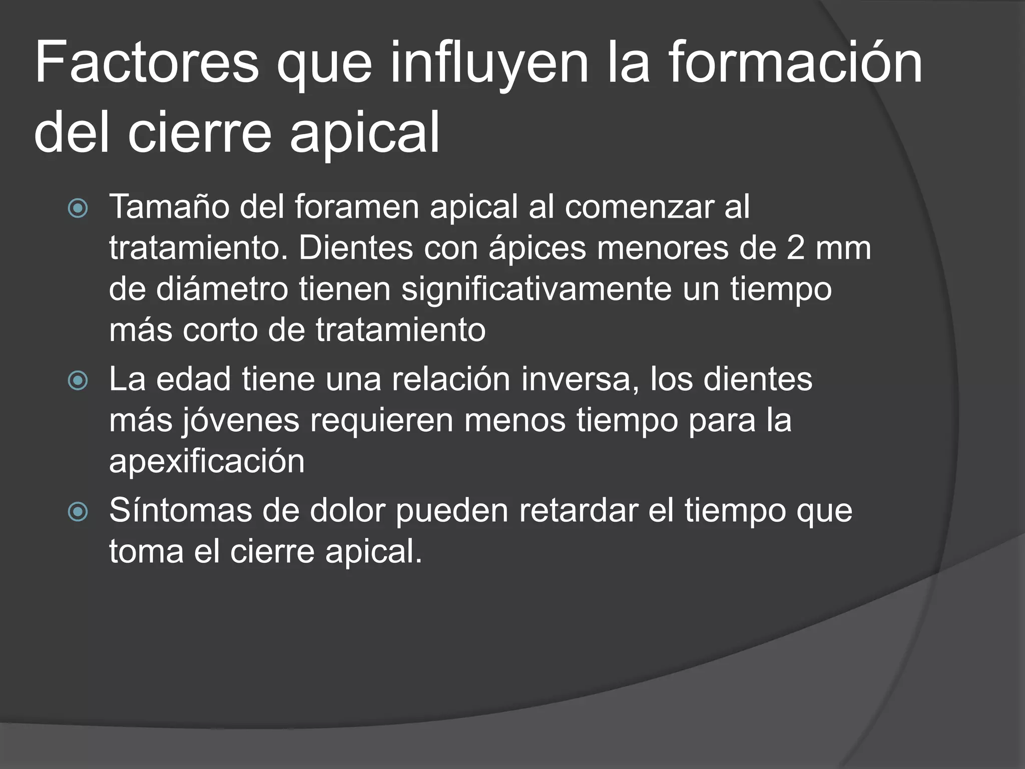 Factores que influyen la formación
del cierre apical






Tamaño del foramen apical al comenzar al
tratamiento. Dientes con ápices menores de 2 mm
de diámetro tienen significativamente un tiempo
más corto de tratamiento
La edad tiene una relación inversa, los dientes
más jóvenes requieren menos tiempo para la
apexificación
Síntomas de dolor pueden retardar el tiempo que
toma el cierre apical.

 