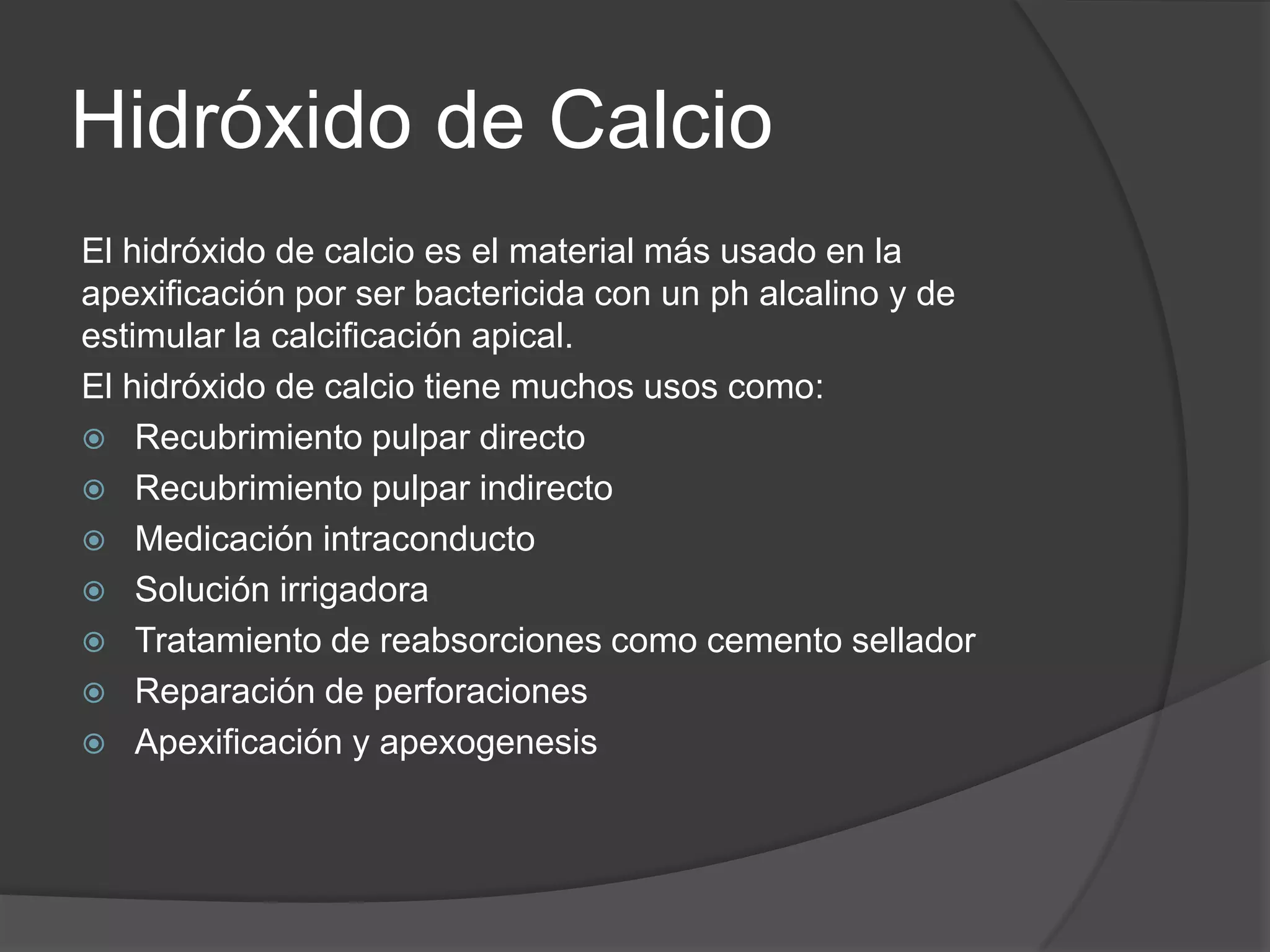 Hidróxido de Calcio
El hidróxido de calcio es el material más usado en la
apexificación por ser bactericida con un ph alcalino y de
estimular la calcificación apical.
El hidróxido de calcio tiene muchos usos como:
 Recubrimiento pulpar directo
 Recubrimiento pulpar indirecto
 Medicación intraconducto
 Solución irrigadora
 Tratamiento de reabsorciones como cemento sellador
 Reparación de perforaciones
 Apexificación y apexogenesis

 