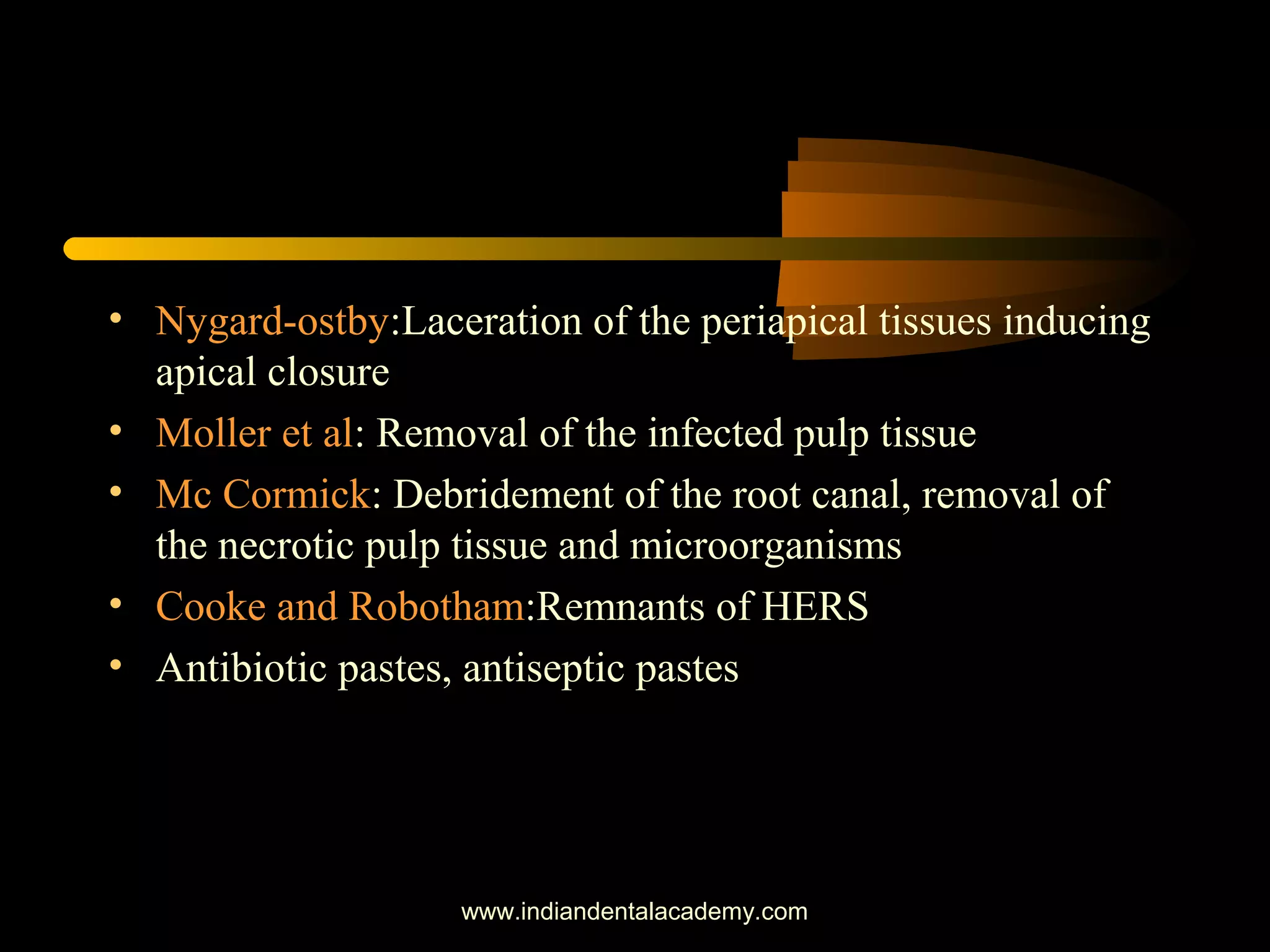• Nygard-ostby:Laceration of the periapical tissues inducing
apical closure
• Moller et al: Removal of the infected pulp tissue
• Mc Cormick: Debridement of the root canal, removal of
the necrotic pulp tissue and microorganisms
• Cooke and Robotham:Remnants of HERS
• Antibiotic pastes, antiseptic pastes
www.indiandentalacademy.com
 