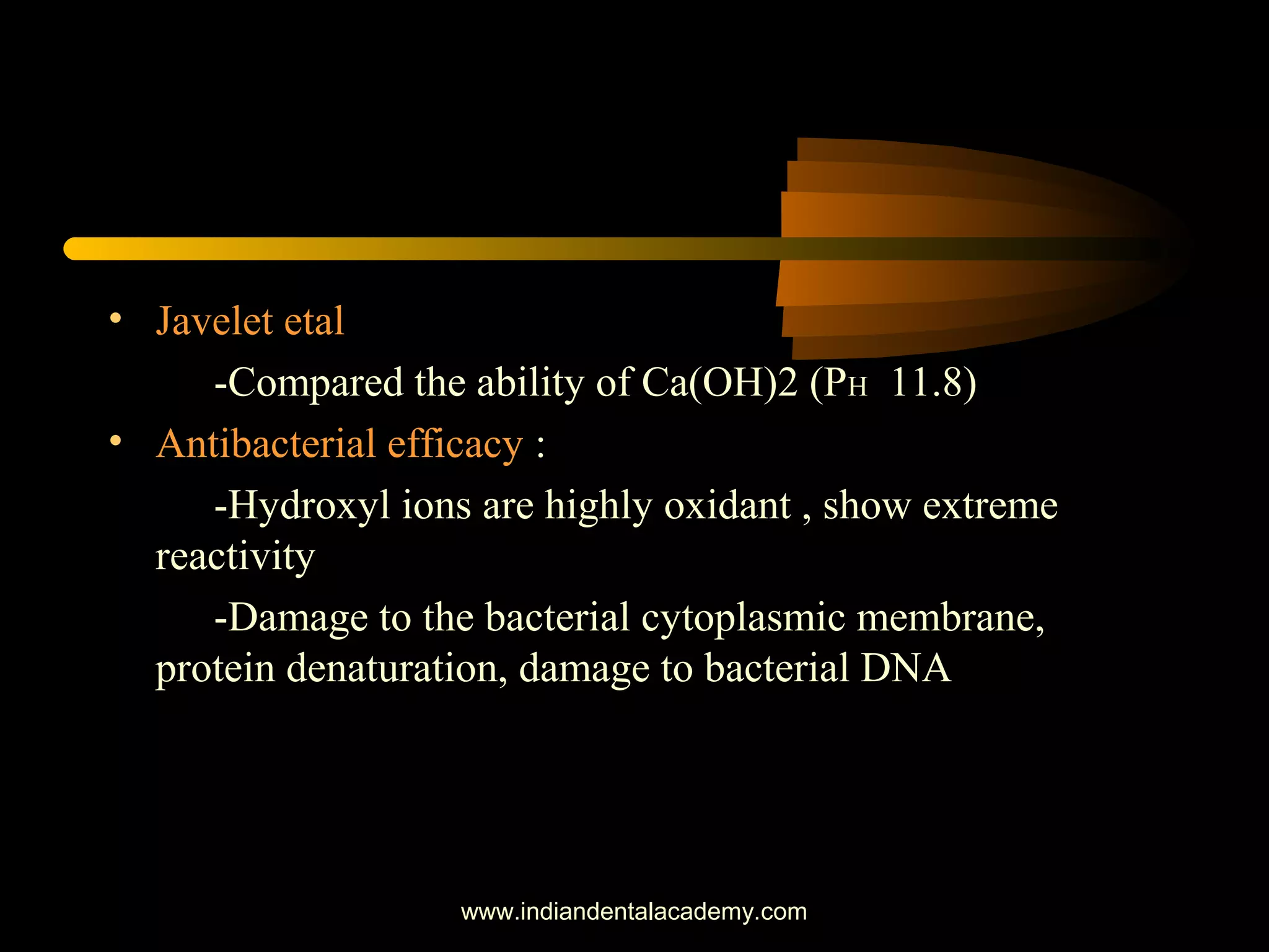 • Javelet etal
-Compared the ability of Ca(OH)2 (PH 11.8)
• Antibacterial efficacy :
-Hydroxyl ions are highly oxidant , show extreme
reactivity
-Damage to the bacterial cytoplasmic membrane,
protein denaturation, damage to bacterial DNA
www.indiandentalacademy.com
 