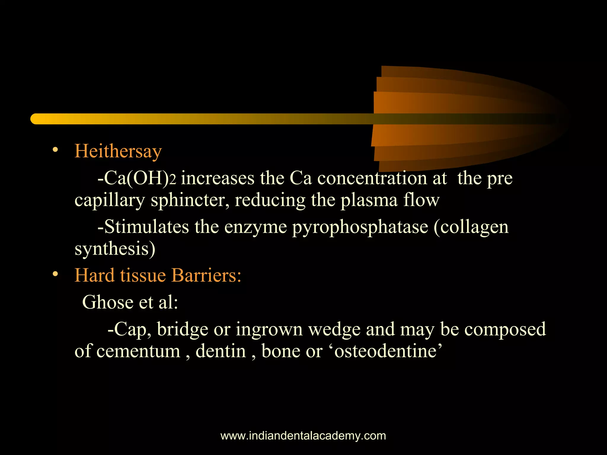 • Heithersay
-Ca(OH)2 increases the Ca concentration at the pre
capillary sphincter, reducing the plasma flow
-Stimulates the enzyme pyrophosphatase (collagen
synthesis)
• Hard tissue Barriers:
Ghose et al:
-Cap, bridge or ingrown wedge and may be composed
of cementum , dentin , bone or ‘osteodentine’
www.indiandentalacademy.com
 