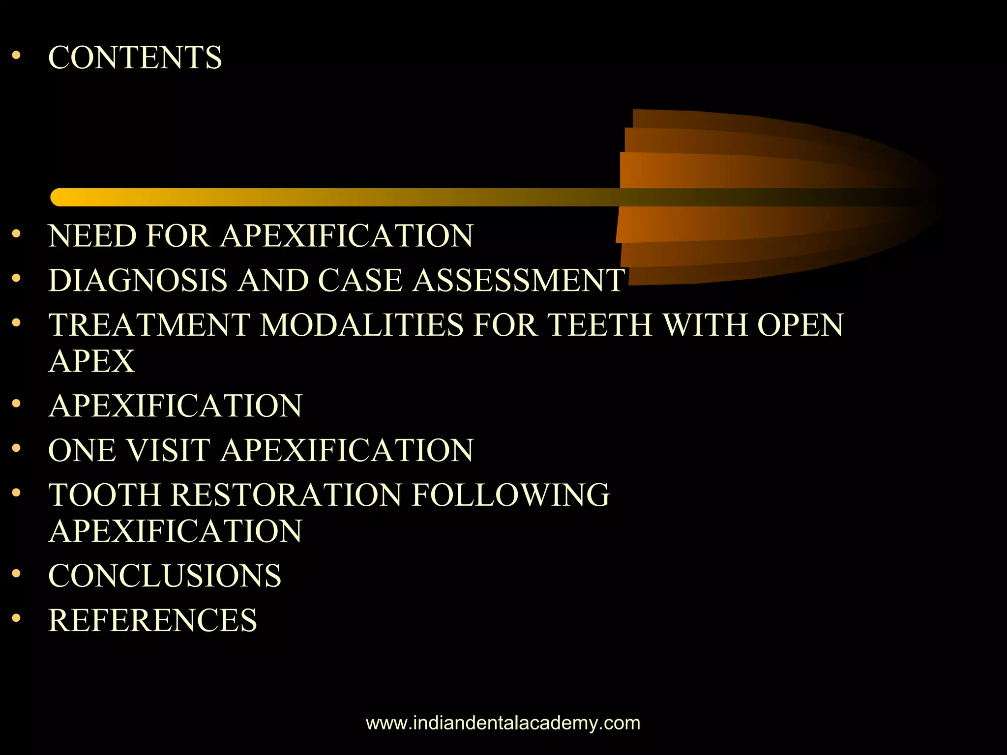 • CONTENTS
• NEED FOR APEXIFICATION
• DIAGNOSIS AND CASE ASSESSMENT
• TREATMENT MODALITIES FOR TEETH WITH OPEN
APEX
• APEXIFICATION
• ONE VISIT APEXIFICATION
• TOOTH RESTORATION FOLLOWING
APEXIFICATION
• CONCLUSIONS
• REFERENCES
www.indiandentalacademy.com
 