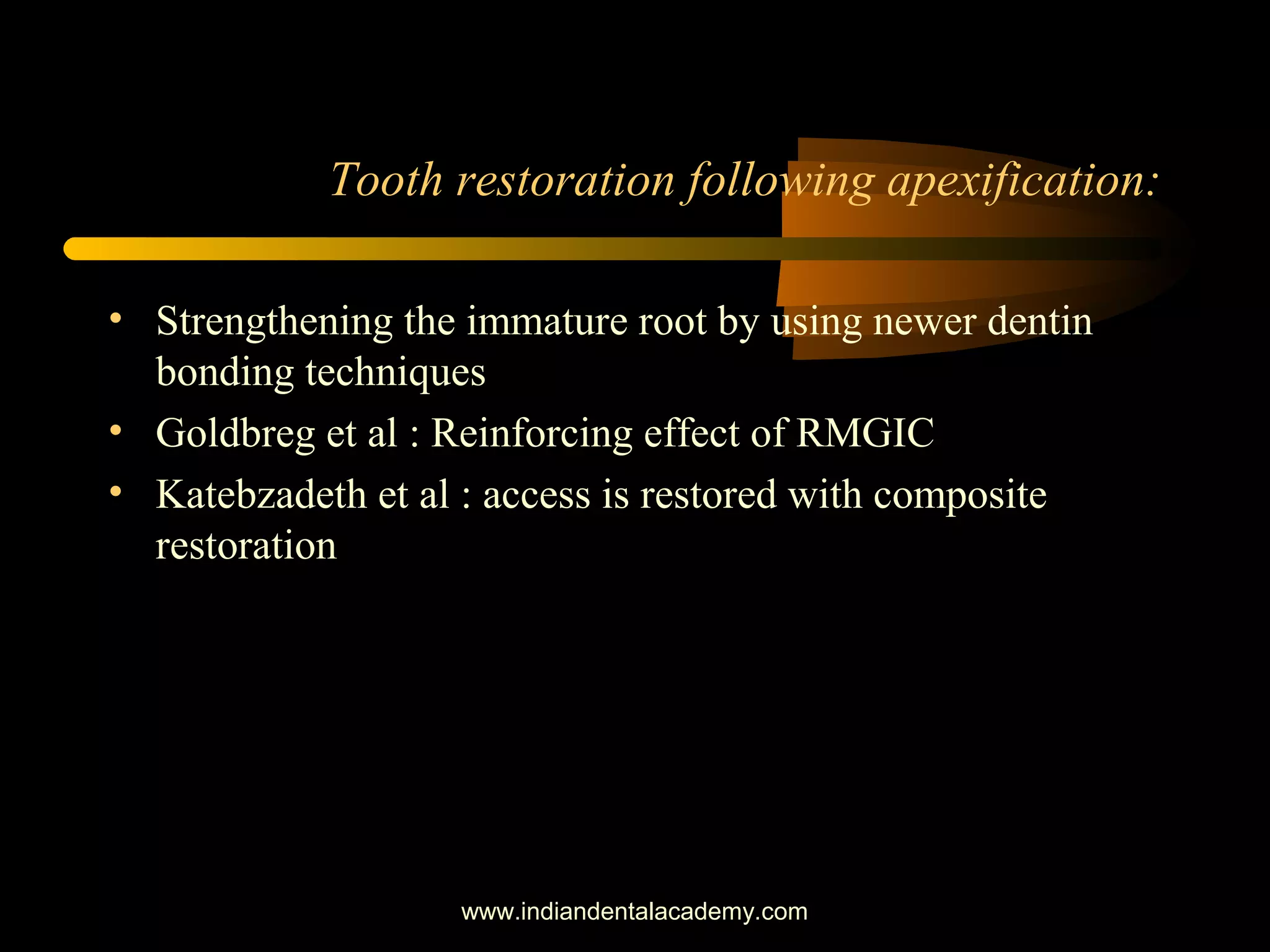 Tooth restoration following apexification:
• Strengthening the immature root by using newer dentin
bonding techniques
• Goldbreg et al : Reinforcing effect of RMGIC
• Katebzadeth et al : access is restored with composite
restoration
www.indiandentalacademy.com
 