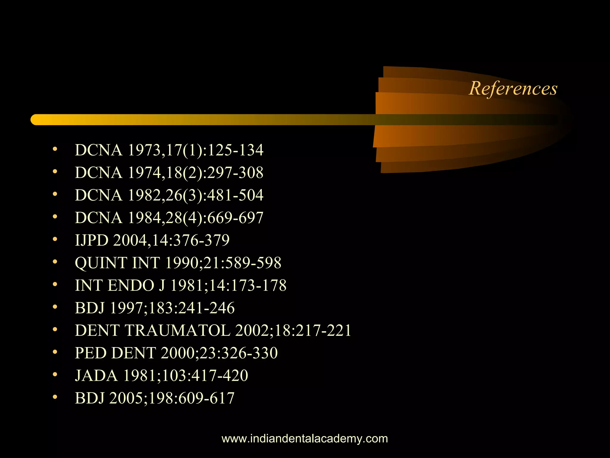 References
• DCNA 1973,17(1):125-134
• DCNA 1974,18(2):297-308
• DCNA 1982,26(3):481-504
• DCNA 1984,28(4):669-697
• IJPD 2004,14:376-379
• QUINT INT 1990;21:589-598
• INT ENDO J 1981;14:173-178
• BDJ 1997;183:241-246
• DENT TRAUMATOL 2002;18:217-221
• PED DENT 2000;23:326-330
• JADA 1981;103:417-420
• BDJ 2005;198:609-617
www.indiandentalacademy.com
 