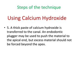 Steps of the technique
• 5. A thick paste of calcium hydroxide is
transferred to the canal. An endodontic
plugger may be used to push the material to
the apical end, but excess material should not
be forced beyond the apex.
Using Calcium Hydroxide
 