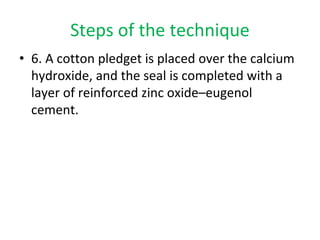 Steps of the technique
• 6. A cotton pledget is placed over the calcium
hydroxide, and the seal is completed with a
layer of reinforced zinc oxide–eugenol
cement.
 