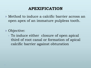 APEXIFICATION
 Method to induce a calcific barrier across an
open apex of an immature pulpless tooth.
 Objective:
 To induce either closure of open apical
third of root canal or formation of apical
calcific barrier against obturation
 