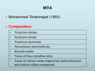 MTA
 Mohammad Torabinejad (1993)
 Composition:
• Tricalcium silicate
• Dicalcium silicate
• Tricalcium aluminate
• Tetracalcium aluminoferrite
• Bismuth oxides
• Traces of free crystalline silica
• Traces of calcium oxide magnesium oxide potassium
and sodium sulfate compounds
 