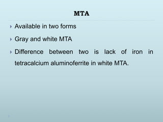 MTA
 Available in two forms
 Gray and white MTA
 Difference between two is lack of iron in
tetracalcium aluminoferrite in white MTA.
 