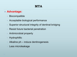 MTA
 Advantage:
 Biocompatible
 Acceptable biological performance
 Superior structural integrity of dentinal bridging
 Resist future bacterial penetration
 Antimicrobial property
 Hydrophillic
 Alkaline ph – induce dentinogenesis
 Less microleakage
 