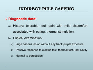 INDIRECT PULP CAPPING
 Diagnostic data:
a) History: tolerable, dull pain with mild discomfort
associated with eating, thermal stimulation.
b) Clinical examination:
a) large carious lesion without any frank pulpal exposure
b) Positive response to electric test, thermal test, test cavity
c) Normal to percussion
 