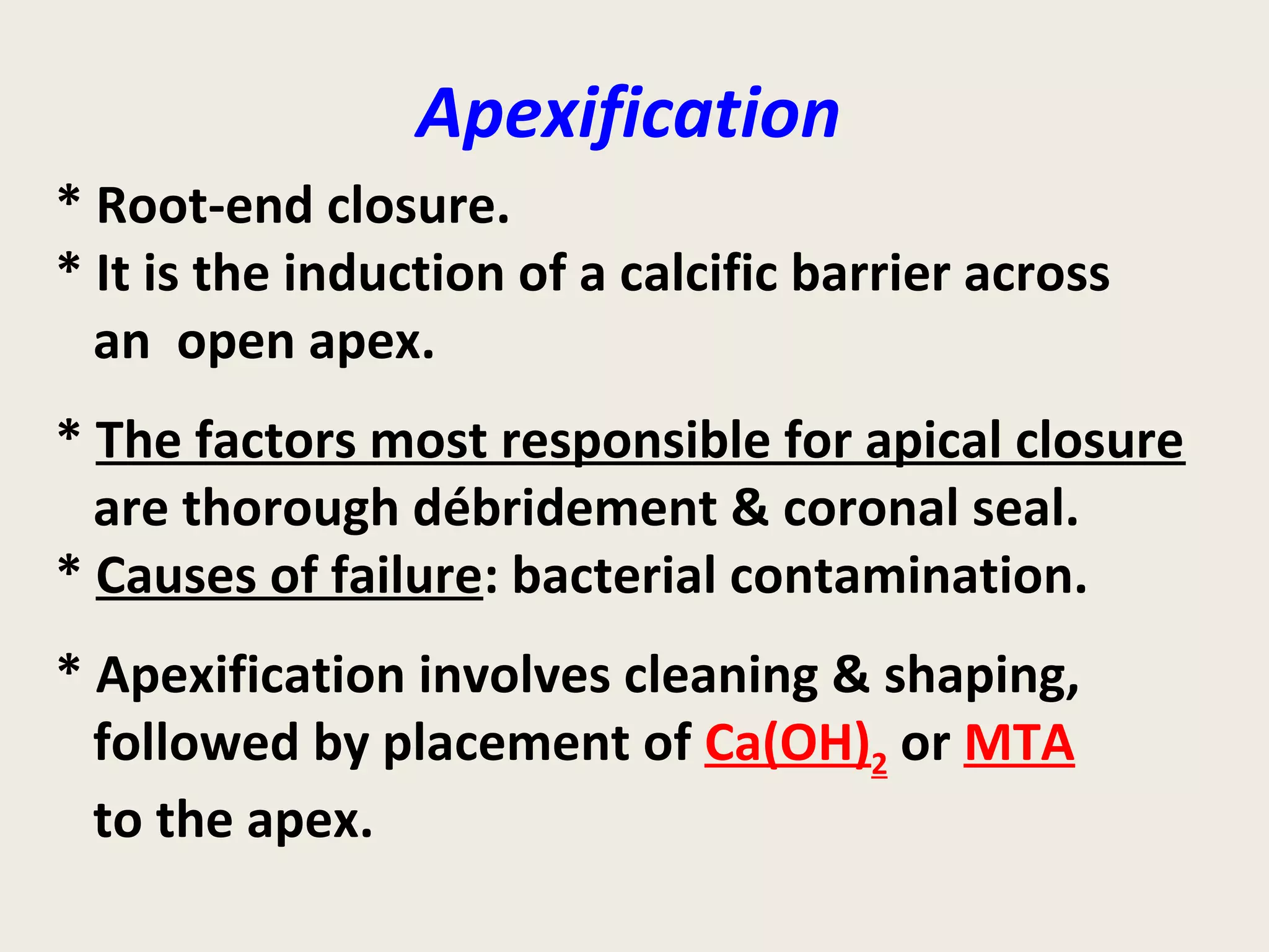 Apexification
* Root-end closure.
* It is the induction of a calcific barrier across
  an open apex.
* The factors most responsible for apical closure
  are thorough débridement & coronal seal.
* Causes of failure: bacterial contamination.
* Apexification involves cleaning & shaping,
  followed by placement of Ca(OH)2 or MTA
  to the apex.
 