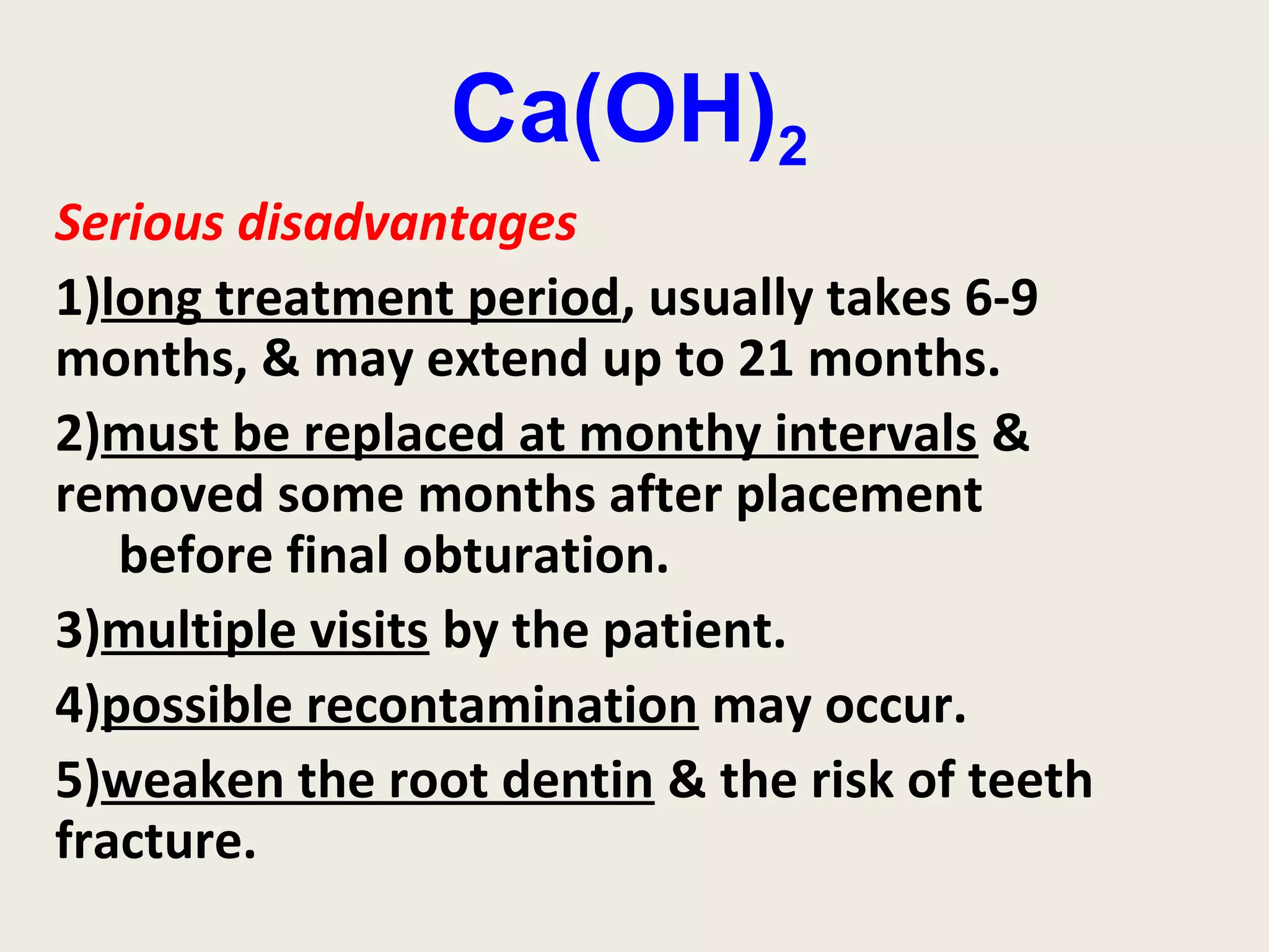 Ca(OH)2
Serious disadvantages
1)long treatment period, usually takes 6-9
months, & may extend up to 21 months.
2)must be replaced at monthy intervals &
removed some months after placement
   before final obturation.
3)multiple visits by the patient.
4)possible recontamination may occur.
5)weaken the root dentin & the risk of teeth
fracture.
 