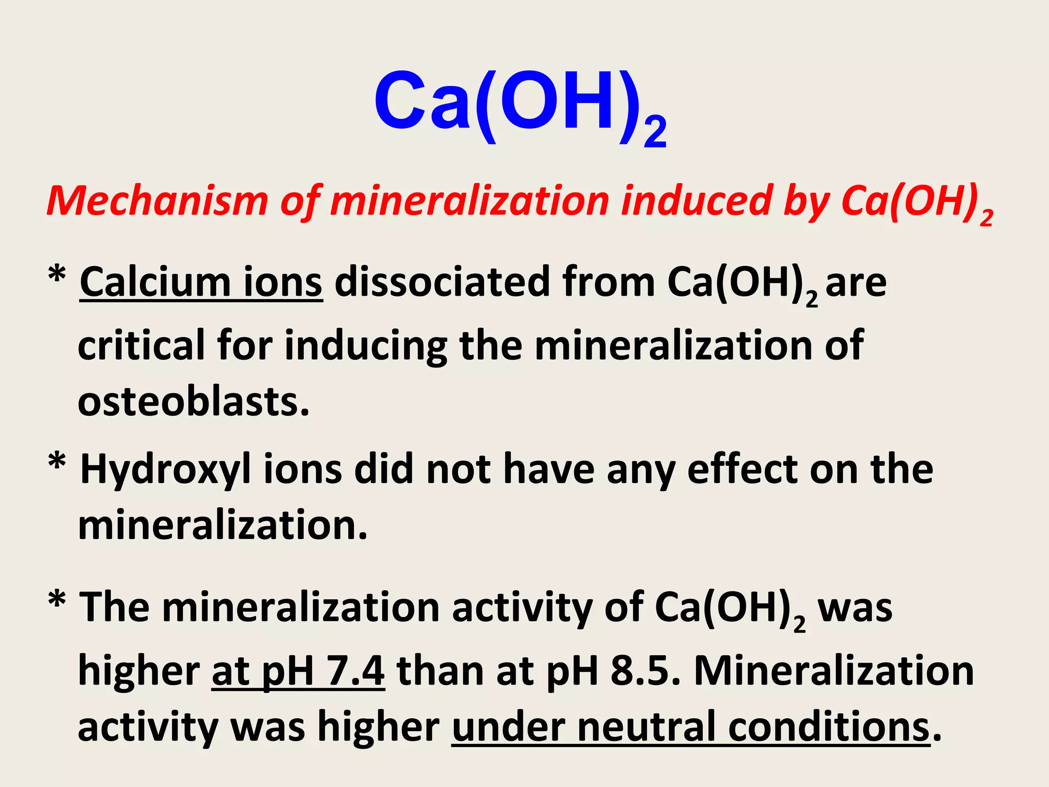 Ca(OH)2
Mechanism of mineralization induced by Ca(OH) 2
* Calcium ions dissociated from Ca(OH)2 are
  critical for inducing the mineralization of
  osteoblasts.
* Hydroxyl ions did not have any effect on the
  mineralization.
* The mineralization activity of Ca(OH)2 was
  higher at pH 7.4 than at pH 8.5. Mineralization
  activity was higher under neutral conditions.
 