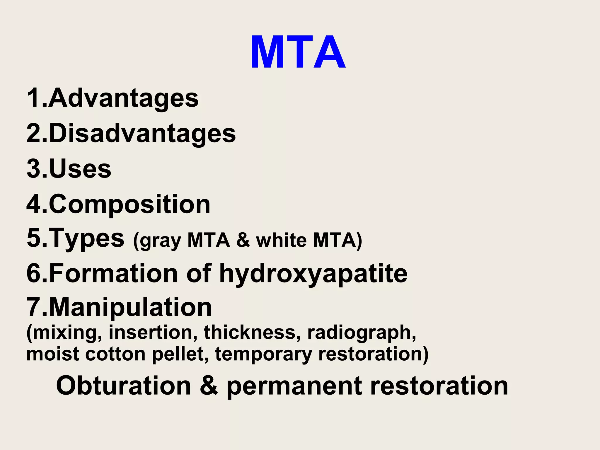 MTA
1.Advantages
2.Disadvantages
3.Uses
4.Composition
5.Types (gray MTA & white MTA)
6.Formation of hydroxyapatite
7.Manipulation
(mixing, insertion, thickness, radiograph,
moist cotton pellet, temporary restoration)
   Obturation & permanent restoration
 